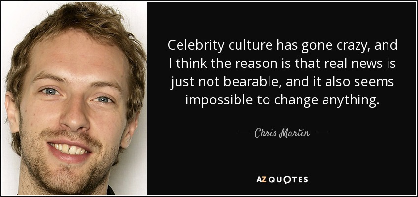 Celebrity culture has gone crazy, and I think the reason is that real news is just not bearable, and it also seems impossible to change anything. - Chris Martin