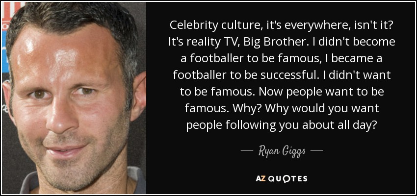 Celebrity culture, it's everywhere, isn't it? It's reality TV, Big Brother. I didn't become a footballer to be famous, I became a footballer to be successful. I didn't want to be famous. Now people want to be famous. Why? Why would you want people following you about all day? - Ryan Giggs