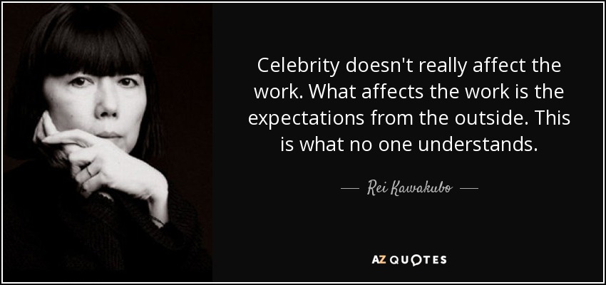 Celebrity doesn't really affect the work. What affects the work is the expectations from the outside. This is what no one understands. - Rei Kawakubo