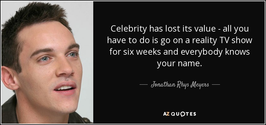Celebrity has lost its value - all you have to do is go on a reality TV show for six weeks and everybody knows your name. - Jonathan Rhys Meyers