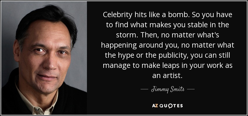 Celebrity hits like a bomb. So you have to find what makes you stable in the storm. Then, no matter what's happening around you, no matter what the hype or the publicity, you can still manage to make leaps in your work as an artist. - Jimmy Smits