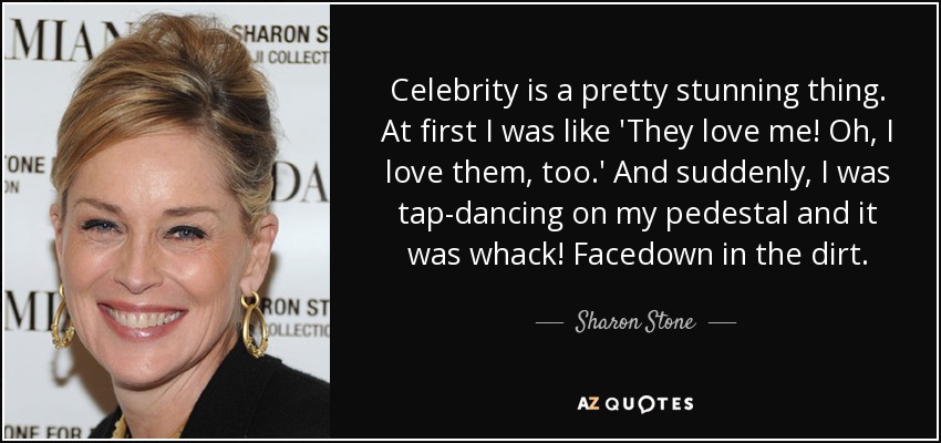Celebrity is a pretty stunning thing. At first I was like 'They love me! Oh, I love them, too.' And suddenly, I was tap-dancing on my pedestal and it was whack! Facedown in the dirt. - Sharon Stone
