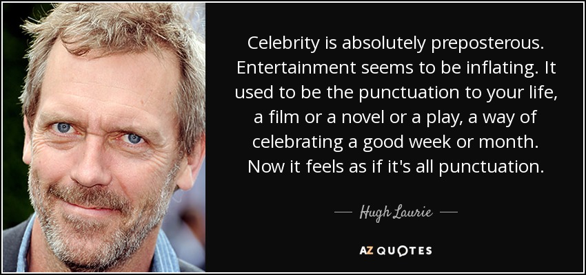 Celebrity is absolutely preposterous. Entertainment seems to be inflating. It used to be the punctuation to your life, a film or a novel or a play, a way of celebrating a good week or month. Now it feels as if it's all punctuation. - Hugh Laurie