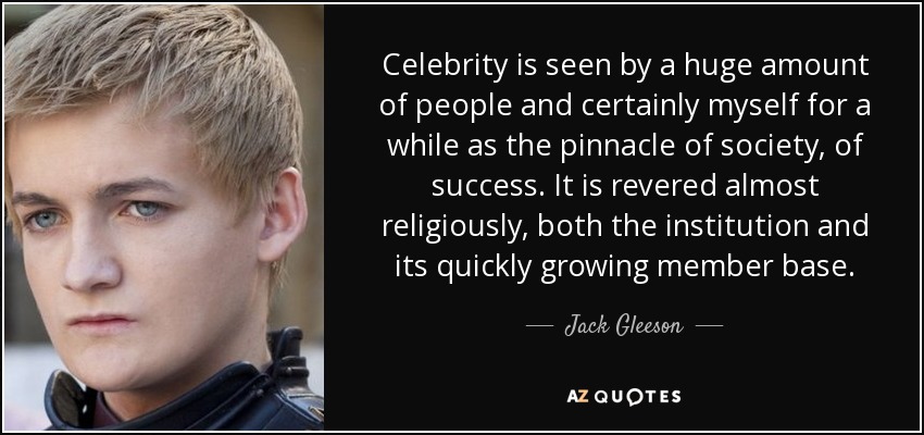 Celebrity is seen by a huge amount of people and certainly myself for a while as the pinnacle of society, of success. It is revered almost religiously, both the institution and its quickly growing member base. - Jack Gleeson