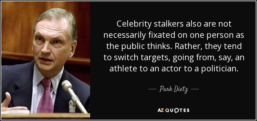 Celebrity stalkers also are not necessarily fixated on one person as the public thinks. Rather, they tend to switch targets, going from, say, an athlete to an actor to a politician. - Park Dietz