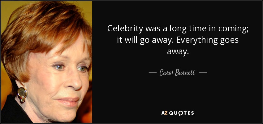Celebrity was a long time in coming; it will go away. Everything goes away. - Carol Burnett