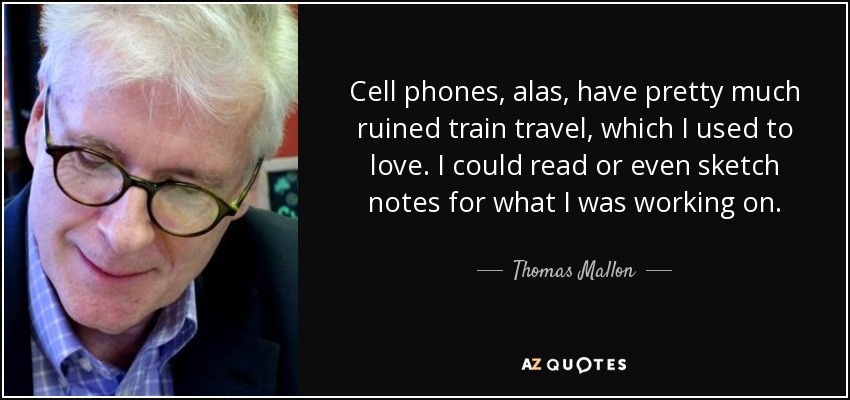 Cell phones, alas, have pretty much ruined train travel, which I used to love. I could read or even sketch notes for what I was working on. - Thomas Mallon