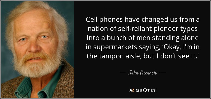 Cell phones have changed us from a nation of self-reliant pioneer types into a bunch of men standing alone in supermarkets saying, ‘Okay, I’m in the tampon aisle, but I don’t see it.' - John Gierach