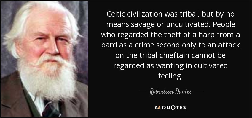 Celtic civilization was tribal, but by no means savage or uncultivated. People who regarded the theft of a harp from a bard as a crime second only to an attack on the tribal chieftain cannot be regarded as wanting in cultivated feeling. - Robertson Davies