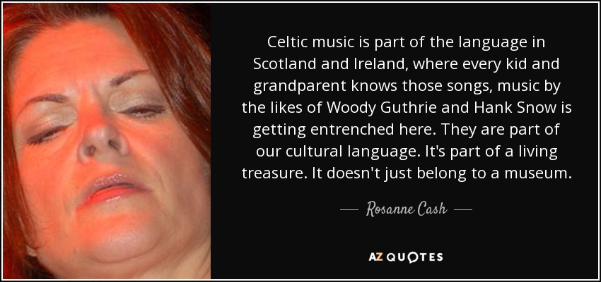 Celtic music is part of the language in Scotland and Ireland, where every kid and grandparent knows those songs, music by the likes of Woody Guthrie and Hank Snow is getting entrenched here. They are part of our cultural language. It's part of a living treasure. It doesn't just belong to a museum. - Rosanne Cash