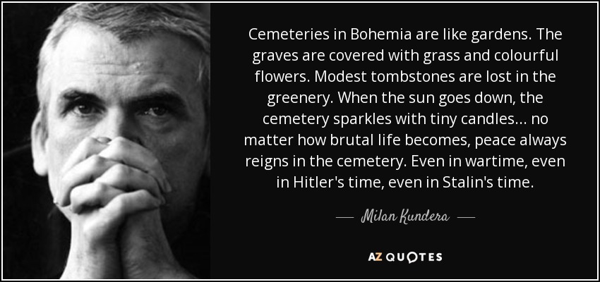 Cemeteries in Bohemia are like gardens. The graves are covered with grass and colourful flowers. Modest tombstones are lost in the greenery. When the sun goes down, the cemetery sparkles with tiny candles... no matter how brutal life becomes, peace always reigns in the cemetery. Even in wartime, even in Hitler's time, even in Stalin's time. - Milan Kundera