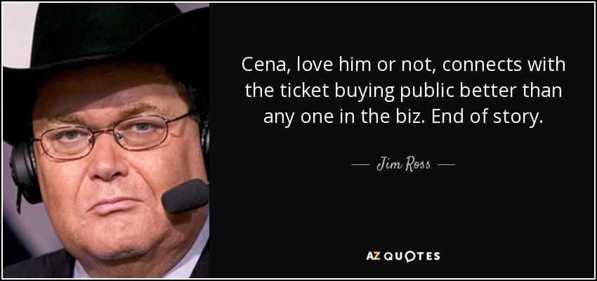 Cena, love him or not, connects with the ticket buying public better than any one in the biz. End of story. - Jim Ross