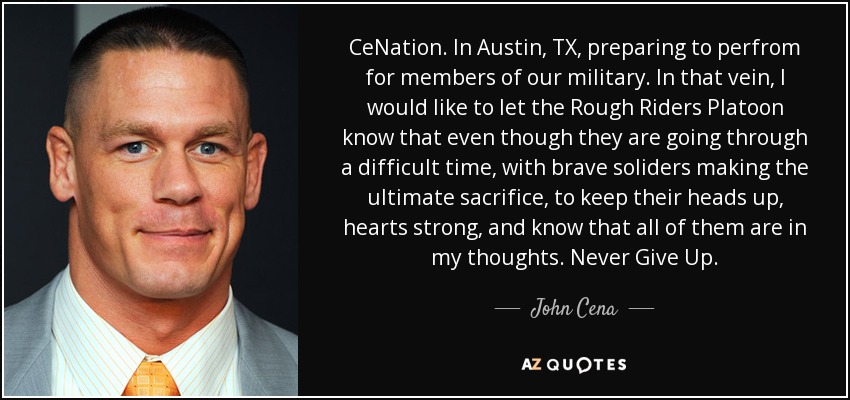 CeNation. In Austin, TX, preparing to perfrom for members of our military. In that vein, I would like to let the Rough Riders Platoon know that even though they are going through a difficult time, with brave soliders making the ultimate sacrifice, to keep their heads up, hearts strong, and know that all of them are in my thoughts. Never Give Up. - John Cena