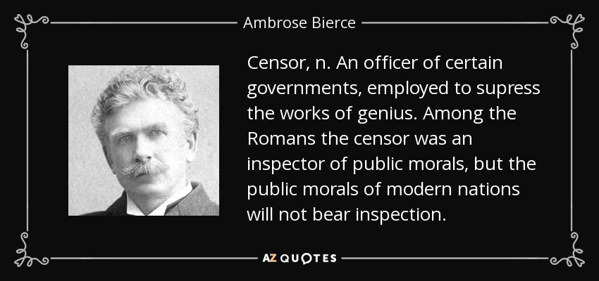 Censor, n. An officer of certain governments, employed to supress the works of genius. Among the Romans the censor was an inspector of public morals, but the public morals of modern nations will not bear inspection. - Ambrose Bierce