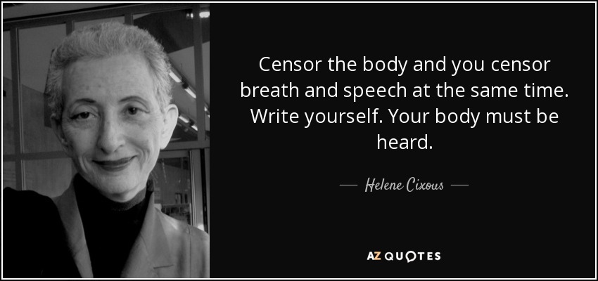 Censor the body and you censor breath and speech at the same time. Write yourself. Your body must be heard. - Helene Cixous