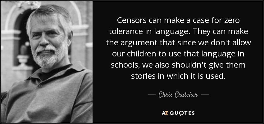 Censors can make a case for zero tolerance in language. They can make the argument that since we don't allow our children to use that language in schools, we also shouldn't give them stories in which it is used. - Chris Crutcher
