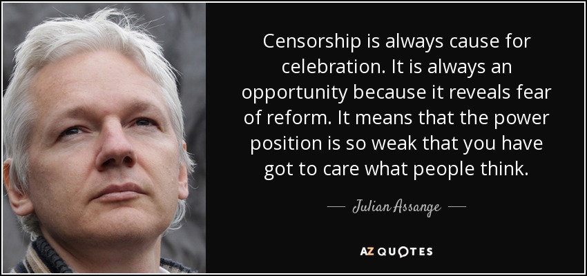 Censorship is always cause for celebration. It is always an opportunity because it reveals fear of reform. It means that the power position is so weak that you have got to care what people think. - Julian Assange