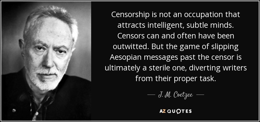 Censorship is not an occupation that attracts intelligent, subtle minds. Censors can and often have been outwitted. But the game of slipping Aesopian messages past the censor is ultimately a sterile one, diverting writers from their proper task. - J. M. Coetzee