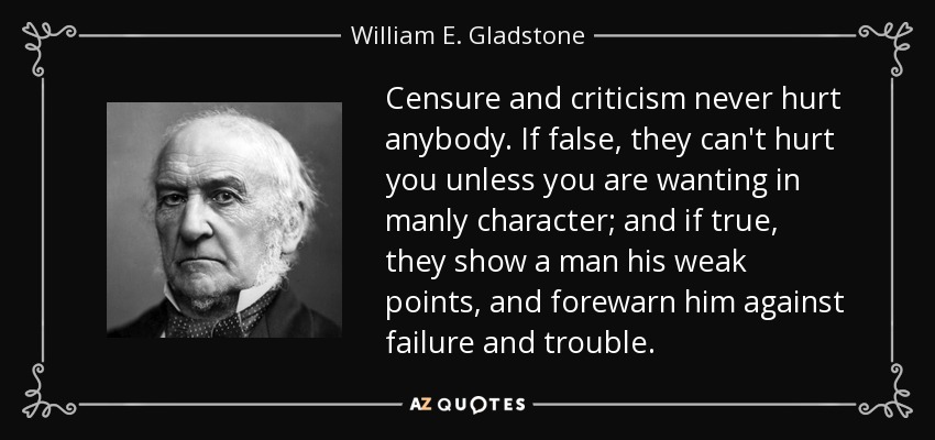 Censure and criticism never hurt anybody. If false, they can't hurt you unless you are wanting in manly character; and if true, they show a man his weak points, and forewarn him against failure and trouble. - William E. Gladstone