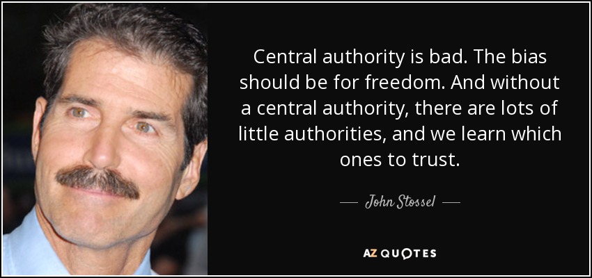 Central authority is bad. The bias should be for freedom. And without a central authority, there are lots of little authorities, and we learn which ones to trust. - John Stossel