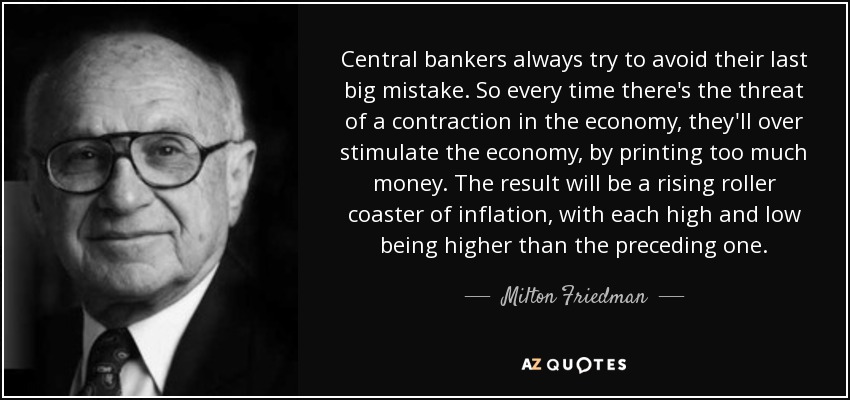 Central bankers always try to avoid their last big mistake. So every time there's the threat of a contraction in the economy, they'll over stimulate the economy, by printing too much money. The result will be a rising roller coaster of inflation, with each high and low being higher than the preceding one. - Milton Friedman
