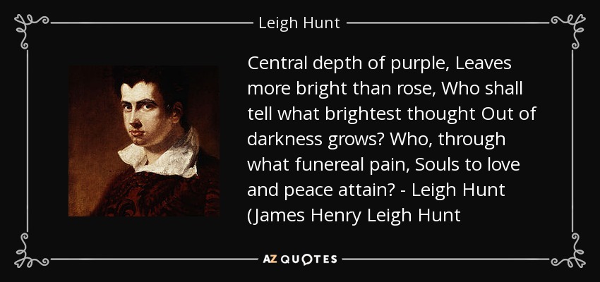 Central depth of purple, Leaves more bright than rose, Who shall tell what brightest thought Out of darkness grows? Who, through what funereal pain, Souls to love and peace attain? - Leigh Hunt (James Henry Leigh Hunt - Leigh Hunt