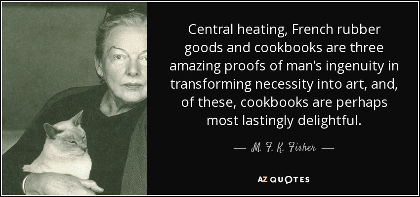 Central heating, French rubber goods and cookbooks are three amazing proofs of man's ingenuity in transforming necessity into art, and, of these, cookbooks are perhaps most lastingly delightful. - M. F. K. Fisher