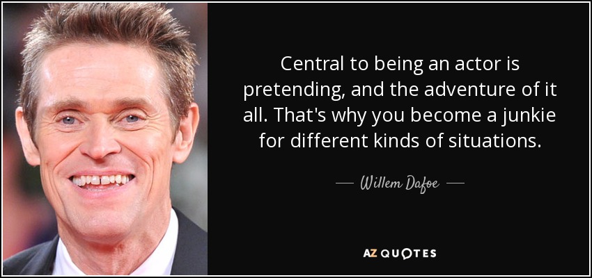 Central to being an actor is pretending, and the adventure of it all. That's why you become a junkie for different kinds of situations. - Willem Dafoe
