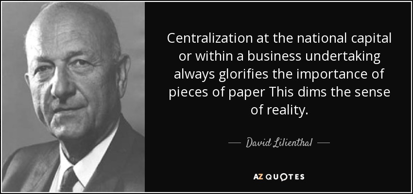 Centralization at the national capital or within a business undertaking always glorifies the importance of pieces of paper This dims the sense of reality. - David Lilienthal