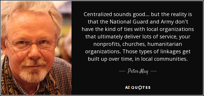 Centralized sounds good ... but the reality is that the National Guard and Army don't have the kind of ties with local organizations that ultimately deliver lots of service, your nonprofits, churches, humanitarian organizations. Those types of linkages get built up over time, in local communities. - Peter May