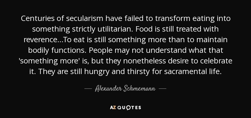 Centuries of secularism have failed to transform eating into something strictly utilitarian. Food is still treated with reverence...To eat is still something more than to maintain bodily functions. People may not understand what that 'something more' is, but they nonetheless desire to celebrate it. They are still hungry and thirsty for sacramental life. - Alexander Schmemann