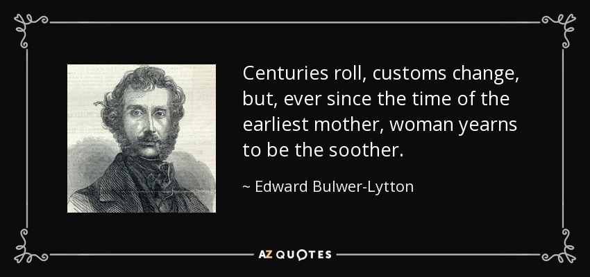 Centuries roll, customs change, but, ever since the time of the earliest mother, woman yearns to be the soother. - Edward Bulwer-Lytton, 1st Baron Lytton