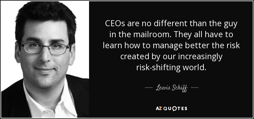CEOs are no different than the guy in the mailroom. They all have to learn how to manage better the risk created by our increasingly risk-shifting world. - Lewis Schiff