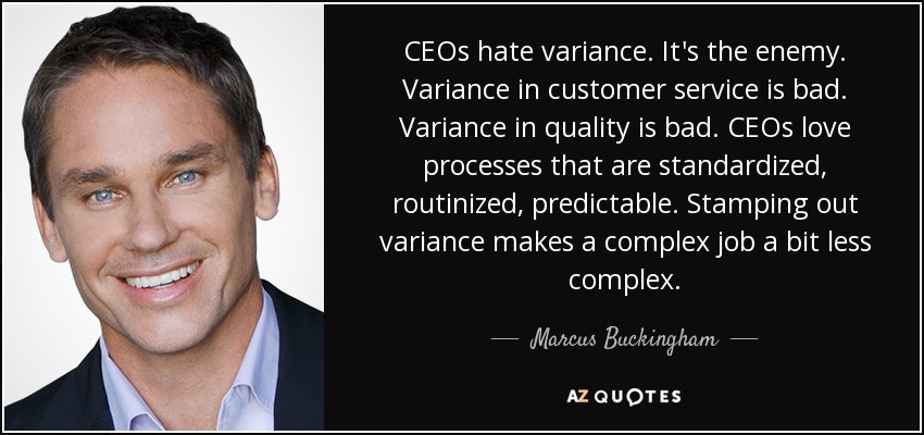 CEOs hate variance. It's the enemy. Variance in customer service is bad. Variance in quality is bad. CEOs love processes that are standardized, routinized, predictable. Stamping out variance makes a complex job a bit less complex. - Marcus Buckingham