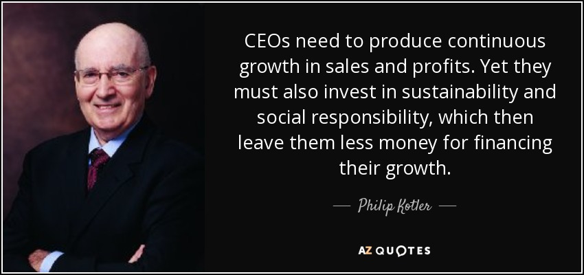 CEOs need to produce continuous growth in sales and profits. Yet they must also invest in sustainability and social responsibility, which then leave them less money for financing their growth. - Philip Kotler