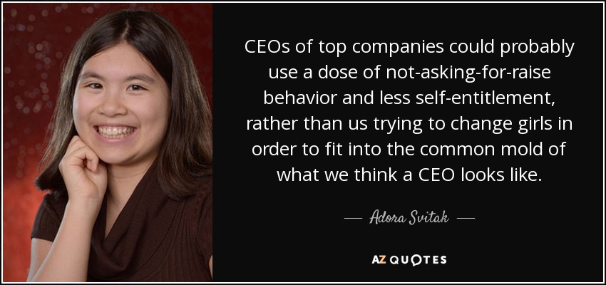 CEOs of top companies could probably use a dose of not-asking-for-raise behavior and less self-entitlement, rather than us trying to change girls in order to fit into the common mold of what we think a CEO looks like. - Adora Svitak