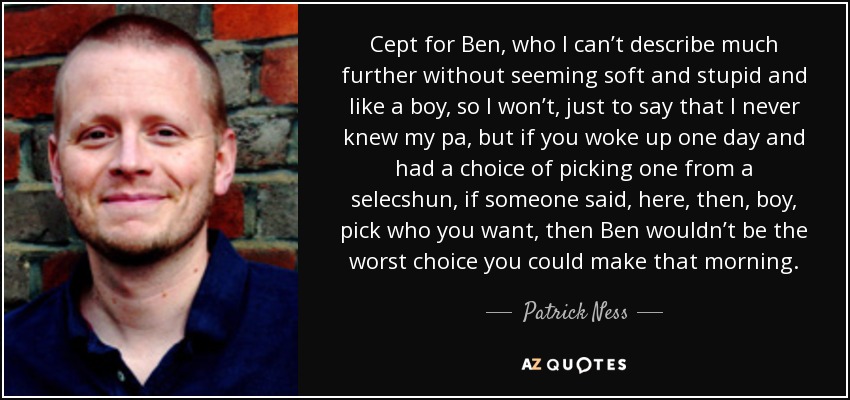 Cept for Ben, who I can’t describe much further without seeming soft and stupid and like a boy, so I won’t, just to say that I never knew my pa, but if you woke up one day and had a choice of picking one from a selecshun, if someone said, here, then, boy, pick who you want, then Ben wouldn’t be the worst choice you could make that morning. - Patrick Ness