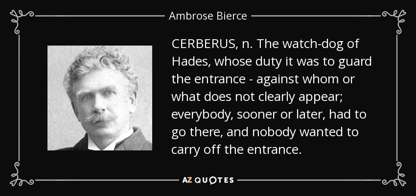 CERBERUS, n. The watch-dog of Hades, whose duty it was to guard the entrance - against whom or what does not clearly appear; everybody, sooner or later, had to go there, and nobody wanted to carry off the entrance. - Ambrose Bierce