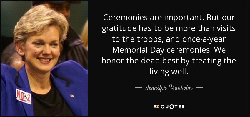 Ceremonies are important. But our gratitude has to be more than visits to the troops, and once-a-year Memorial Day ceremonies. We honor the dead best by treating the living well. - Jennifer Granholm