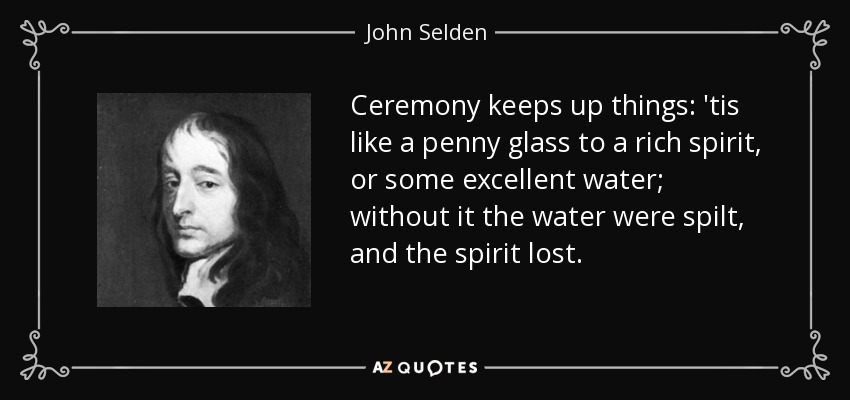 Ceremony keeps up things: 'tis like a penny glass to a rich spirit, or some excellent water; without it the water were spilt, and the spirit lost. - John Selden
