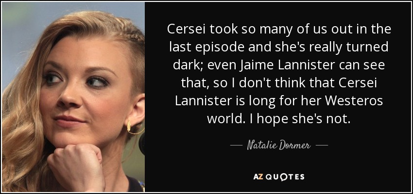 Cersei took so many of us out in the last episode and she's really turned dark; even Jaime Lannister can see that, so I don't think that Cersei Lannister is long for her Westeros world. I hope she's not. - Natalie Dormer