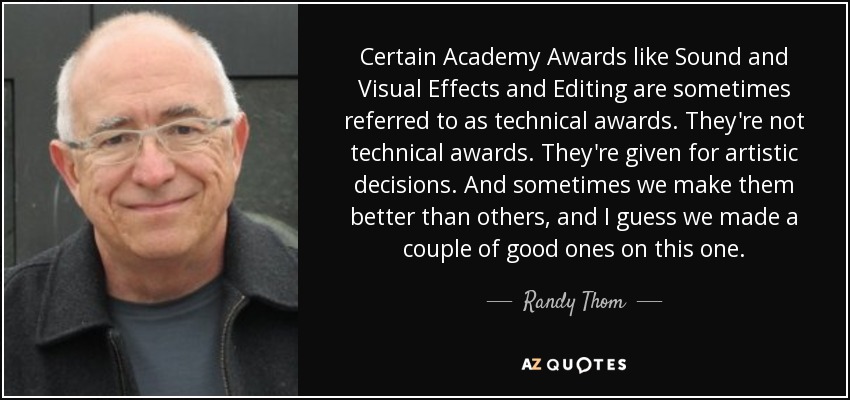 Certain Academy Awards like Sound and Visual Effects and Editing are sometimes referred to as technical awards. They're not technical awards. They're given for artistic decisions. And sometimes we make them better than others, and I guess we made a couple of good ones on this one. - Randy Thom