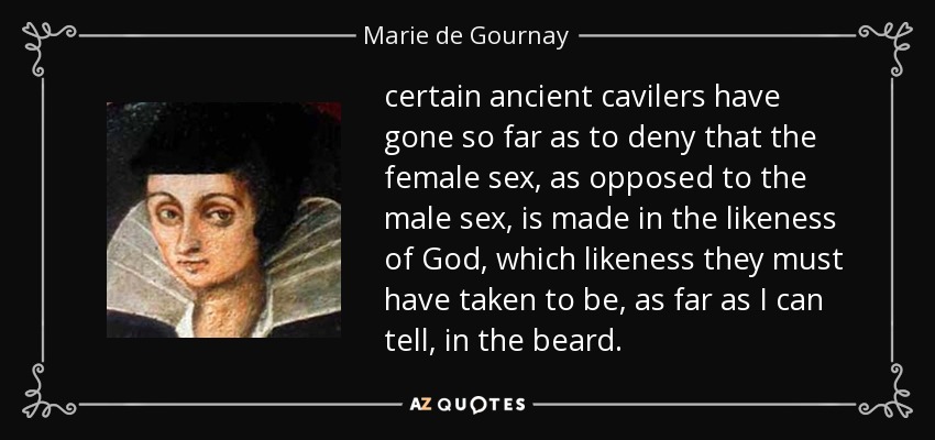 certain ancient cavilers have gone so far as to deny that the female sex, as opposed to the male sex, is made in the likeness of God, which likeness they must have taken to be, as far as I can tell, in the beard. - Marie de Gournay