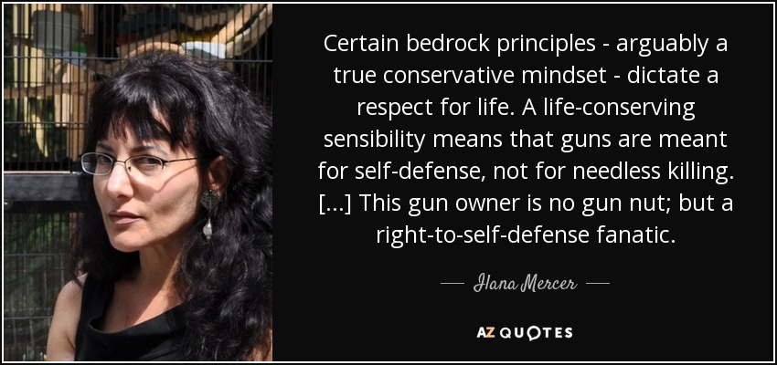 Certain bedrock principles - arguably a true conservative mindset - dictate a respect for life. A life-conserving sensibility means that guns are meant for self-defense, not for needless killing. [...] This gun owner is no gun nut; but a right-to-self-defense fanatic. - Ilana Mercer