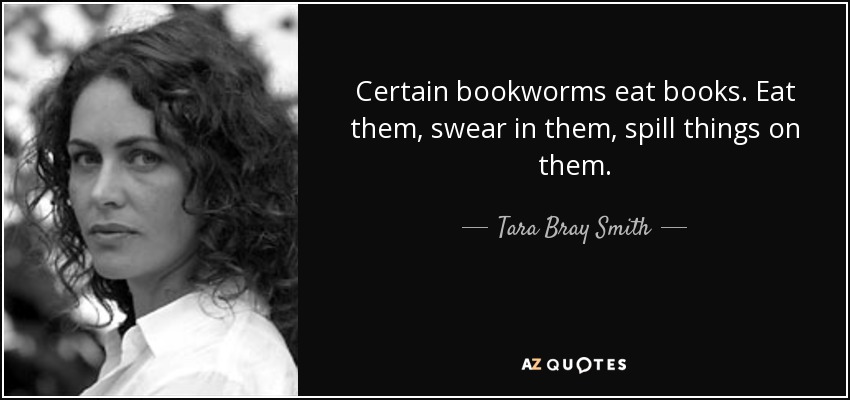 Certain bookworms eat books. Eat them, swear in them, spill things on them. - Tara Bray Smith