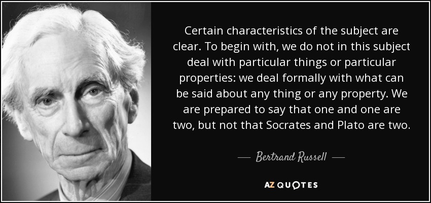 Certain characteristics of the subject are clear. To begin with, we do not in this subject deal with particular things or particular properties: we deal formally with what can be said about any thing or any property. We are prepared to say that one and one are two, but not that Socrates and Plato are two. - Bertrand Russell