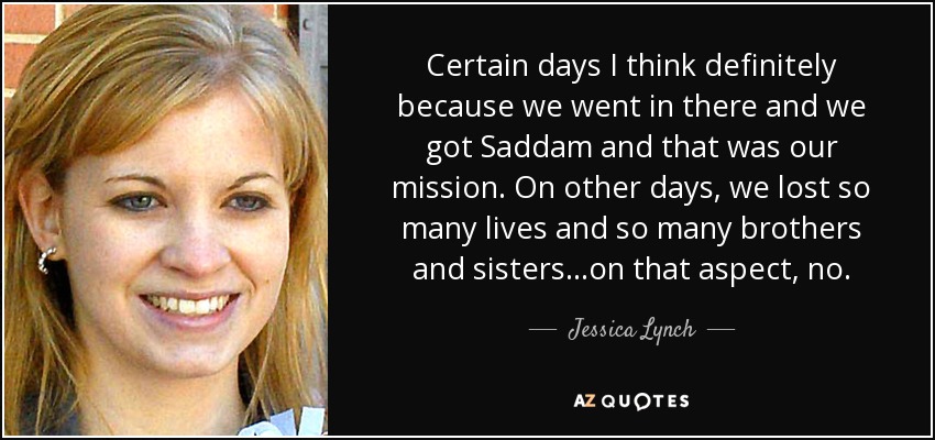 Certain days I think definitely because we went in there and we got Saddam and that was our mission. On other days, we lost so many lives and so many brothers and sisters...on that aspect, no. - Jessica Lynch