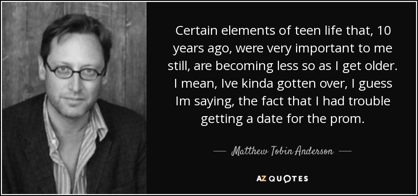 Certain elements of teen life that, 10 years ago, were very important to me still, are becoming less so as I get older. I mean, Ive kinda gotten over, I guess Im saying, the fact that I had trouble getting a date for the prom. - Matthew Tobin Anderson