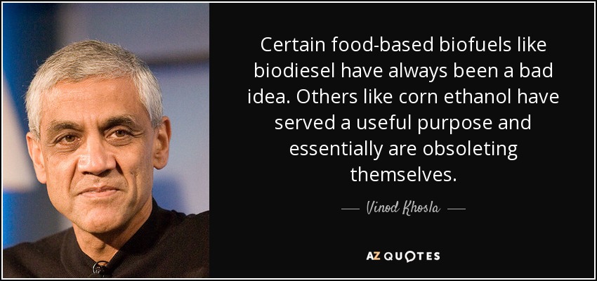 Certain food-based biofuels like biodiesel have always been a bad idea. Others like corn ethanol have served a useful purpose and essentially are obsoleting themselves. - Vinod Khosla