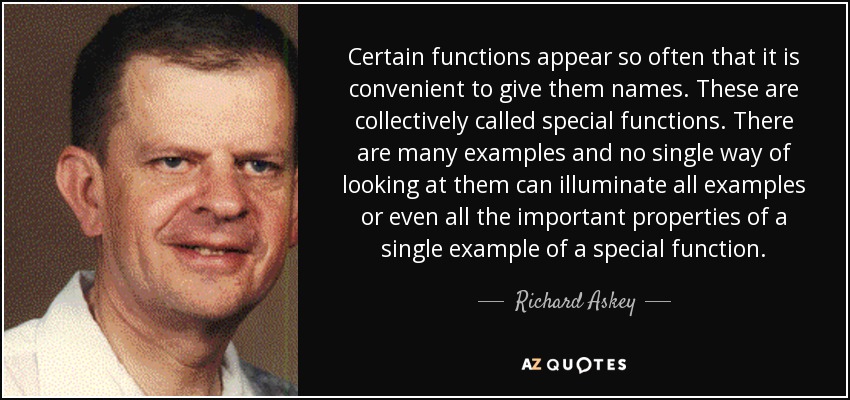 Certain functions appear so often that it is convenient to give them names. These are collectively called special functions. There are many examples and no single way of looking at them can illuminate all examples or even all the important properties of a single example of a special function. - Richard Askey